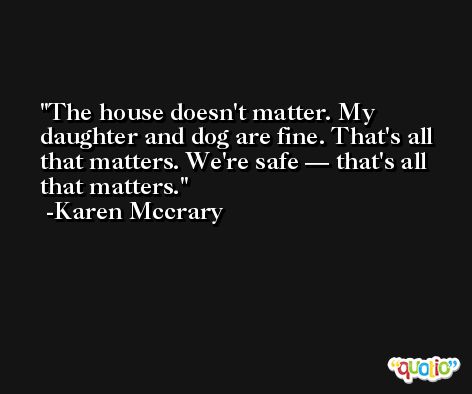 The house doesn't matter. My daughter and dog are fine. That's all that matters. We're safe — that's all that matters. -Karen Mccrary
