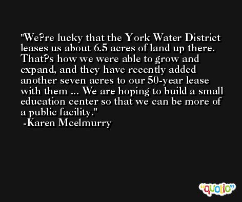 We?re lucky that the York Water District leases us about 6.5 acres of land up there. That?s how we were able to grow and expand, and they have recently added another seven acres to our 50-year lease with them ... We are hoping to build a small education center so that we can be more of a public facility. -Karen Mcelmurry