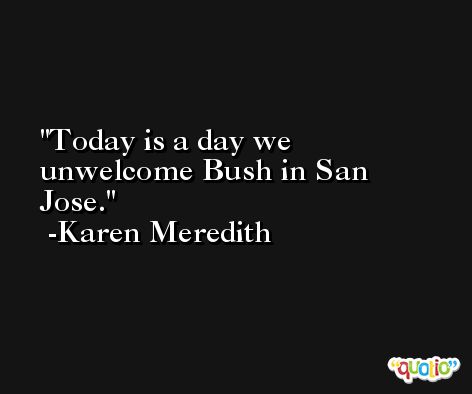Today is a day we unwelcome Bush in San Jose. -Karen Meredith