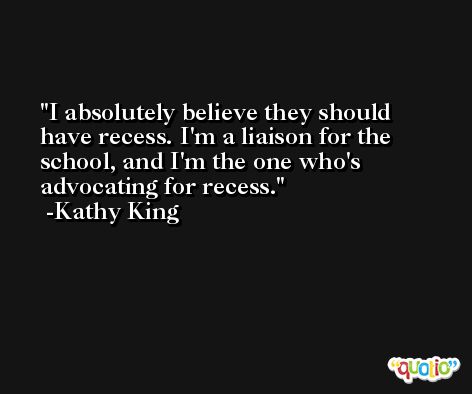 I absolutely believe they should have recess. I'm a liaison for the school, and I'm the one who's advocating for recess. -Kathy King