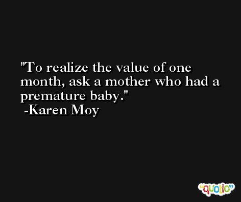 To realize the value of one month, ask a mother who had a premature baby. -Karen Moy