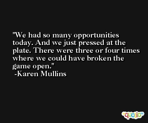 We had so many opportunities today. And we just pressed at the plate. There were three or four times where we could have broken the game open. -Karen Mullins
