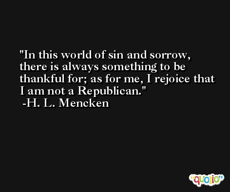 In this world of sin and sorrow, there is always something to be thankful for; as for me, I rejoice that I am not a Republican. -H. L. Mencken