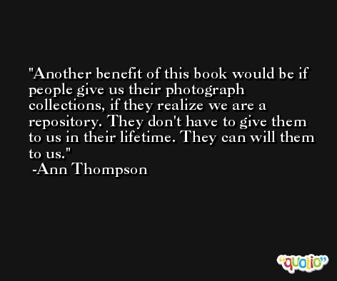 Another benefit of this book would be if people give us their photograph collections, if they realize we are a repository. They don't have to give them to us in their lifetime. They can will them to us. -Ann Thompson