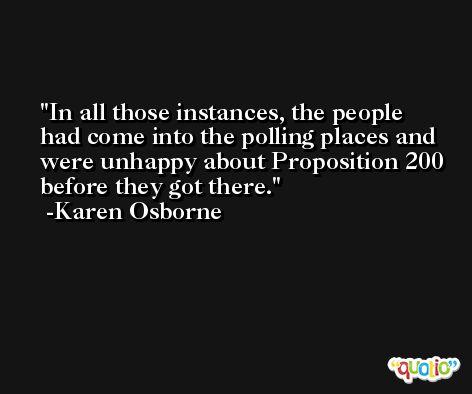 In all those instances, the people had come into the polling places and were unhappy about Proposition 200 before they got there. -Karen Osborne