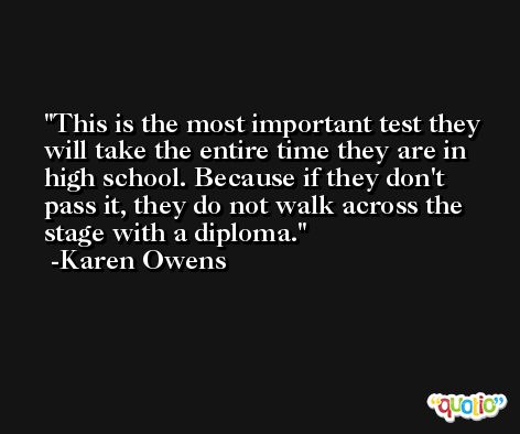 This is the most important test they will take the entire time they are in high school. Because if they don't pass it, they do not walk across the stage with a diploma. -Karen Owens