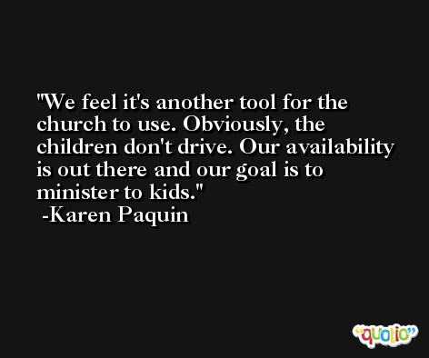 We feel it's another tool for the church to use. Obviously, the children don't drive. Our availability is out there and our goal is to minister to kids. -Karen Paquin