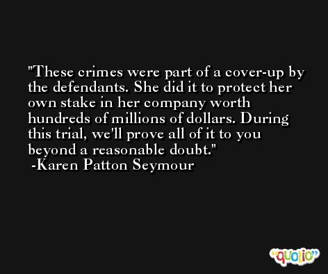 These crimes were part of a cover-up by the defendants. She did it to protect her own stake in her company worth hundreds of millions of dollars. During this trial, we'll prove all of it to you beyond a reasonable doubt. -Karen Patton Seymour