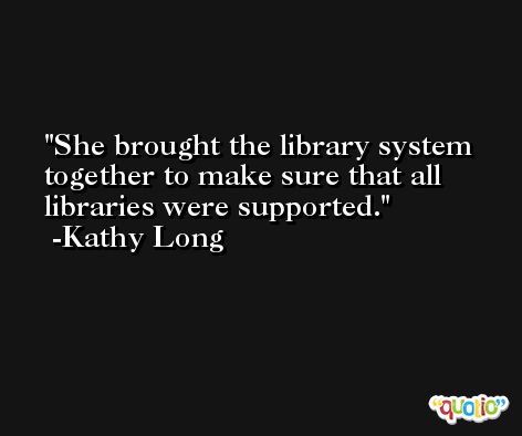 She brought the library system together to make sure that all libraries were supported. -Kathy Long