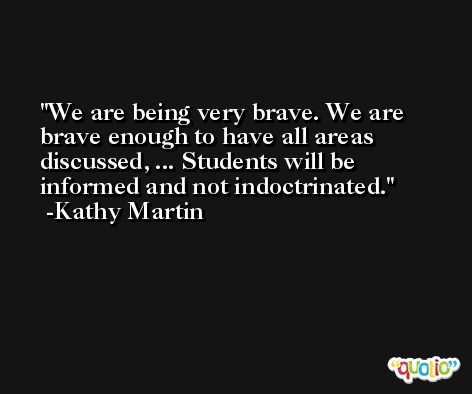 We are being very brave. We are brave enough to have all areas discussed, ... Students will be informed and not indoctrinated. -Kathy Martin