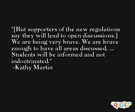 [But supporters of the new regulations say they will lead to open discussions.] We are being very brave. We are brave enough to have all areas discussed, ... Students will be informed and not indoctrinated. -Kathy Martin