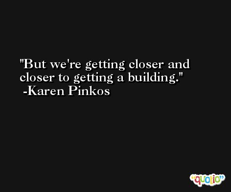 But we're getting closer and closer to getting a building. -Karen Pinkos