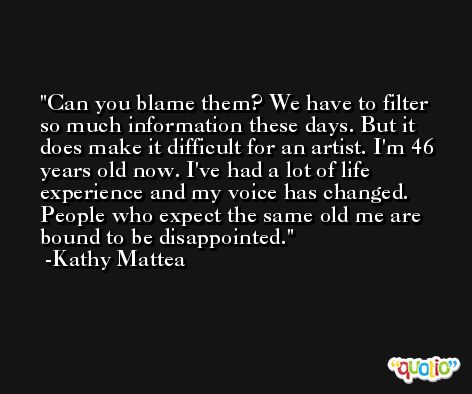 Can you blame them? We have to filter so much information these days. But it does make it difficult for an artist. I'm 46 years old now. I've had a lot of life experience and my voice has changed. People who expect the same old me are bound to be disappointed. -Kathy Mattea