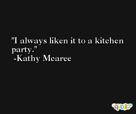 I always liken it to a kitchen party. -Kathy Mcaree