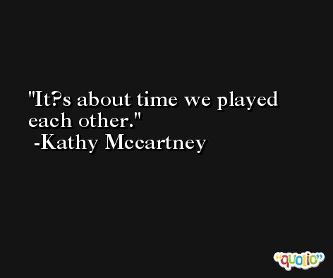 It?s about time we played each other. -Kathy Mccartney