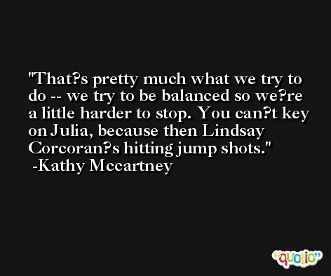 That?s pretty much what we try to do -- we try to be balanced so we?re a little harder to stop. You can?t key on Julia, because then Lindsay Corcoran?s hitting jump shots. -Kathy Mccartney