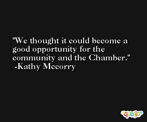 We thought it could become a good opportunity for the community and the Chamber. -Kathy Mccorry