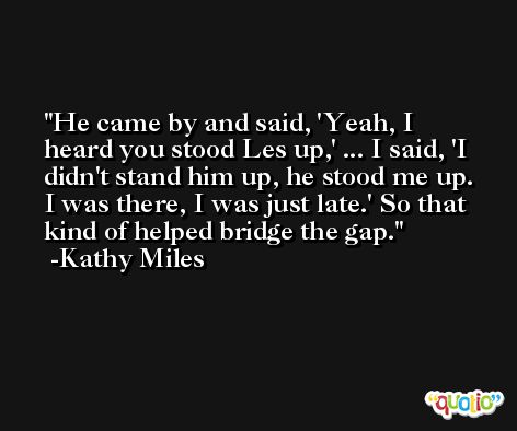 He came by and said, 'Yeah, I heard you stood Les up,' ... I said, 'I didn't stand him up, he stood me up. I was there, I was just late.' So that kind of helped bridge the gap. -Kathy Miles