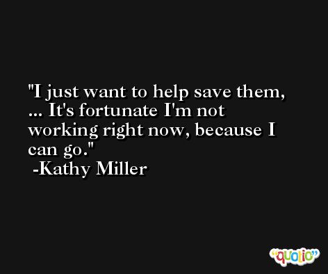 I just want to help save them, ... It's fortunate I'm not working right now, because I can go. -Kathy Miller