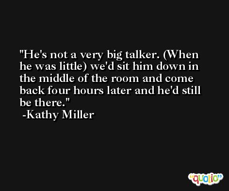 He's not a very big talker. (When he was little) we'd sit him down in the middle of the room and come back four hours later and he'd still be there. -Kathy Miller
