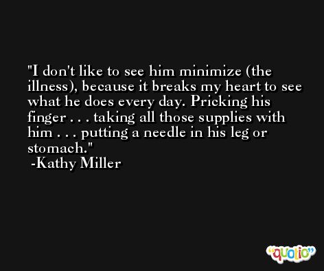 I don't like to see him minimize (the illness), because it breaks my heart to see what he does every day. Pricking his finger . . . taking all those supplies with him . . . putting a needle in his leg or stomach. -Kathy Miller