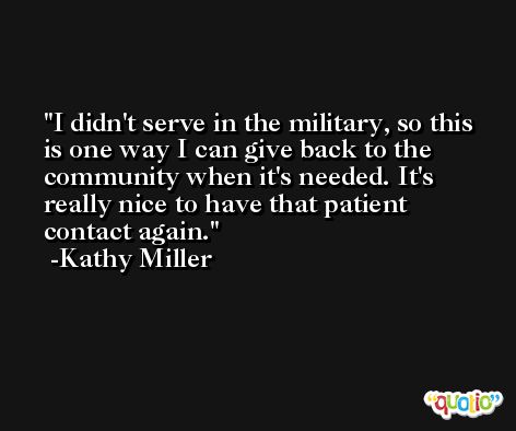 I didn't serve in the military, so this is one way I can give back to the community when it's needed. It's really nice to have that patient contact again. -Kathy Miller