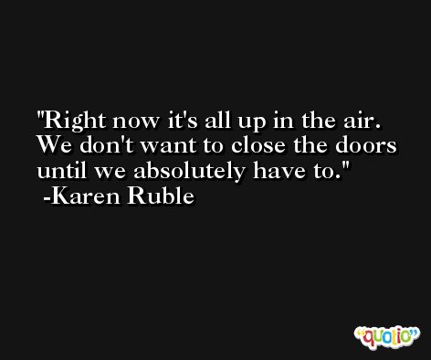 Right now it's all up in the air. We don't want to close the doors until we absolutely have to. -Karen Ruble