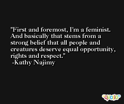 First and foremost, I'm a feminist. And basically that stems from a strong belief that all people and creatures deserve equal opportunity, rights and respect. -Kathy Najimy