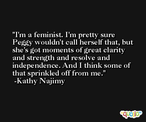 I'm a feminist. I'm pretty sure Peggy wouldn't call herself that, but she's got moments of great clarity and strength and resolve and independence. And I think some of that sprinkled off from me. -Kathy Najimy