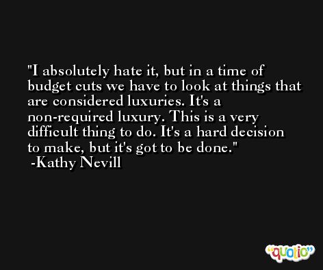 I absolutely hate it, but in a time of budget cuts we have to look at things that are considered luxuries. It's a non-required luxury. This is a very difficult thing to do. It's a hard decision to make, but it's got to be done. -Kathy Nevill