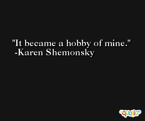 It became a hobby of mine. -Karen Shemonsky
