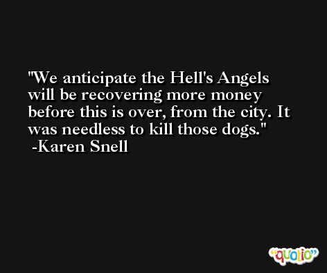 We anticipate the Hell's Angels will be recovering more money before this is over, from the city. It was needless to kill those dogs. -Karen Snell