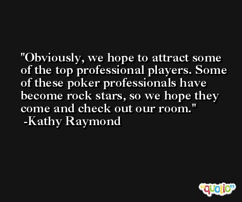 Obviously, we hope to attract some of the top professional players. Some of these poker professionals have become rock stars, so we hope they come and check out our room. -Kathy Raymond