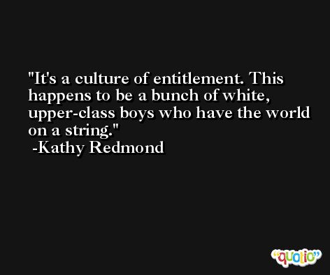 It's a culture of entitlement. This happens to be a bunch of white, upper-class boys who have the world on a string. -Kathy Redmond