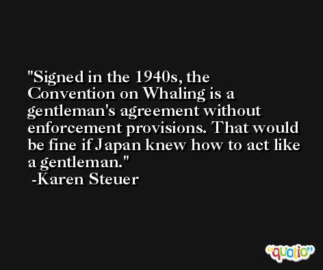 Signed in the 1940s, the Convention on Whaling is a gentleman's agreement without enforcement provisions. That would be fine if Japan knew how to act like a gentleman. -Karen Steuer