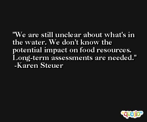 We are still unclear about what's in the water. We don't know the potential impact on food resources. Long-term assessments are needed. -Karen Steuer
