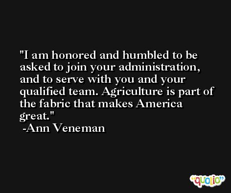 I am honored and humbled to be asked to join your administration, and to serve with you and your qualified team. Agriculture is part of the fabric that makes America great. -Ann Veneman