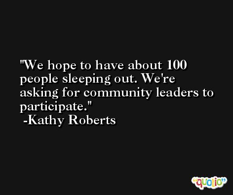We hope to have about 100 people sleeping out. We're asking for community leaders to participate. -Kathy Roberts