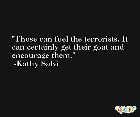 Those can fuel the terrorists. It can certainly get their goat and encourage them. -Kathy Salvi