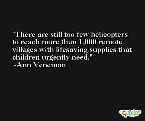 There are still too few helicopters to reach more than 1,000 remote villages with lifesaving supplies that children urgently need. -Ann Veneman