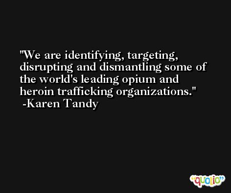We are identifying, targeting, disrupting and dismantling some of the world's leading opium and heroin trafficking organizations. -Karen Tandy