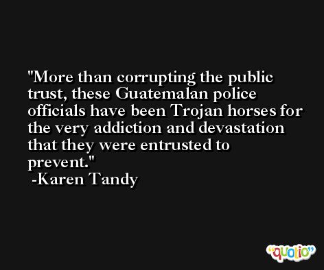 More than corrupting the public trust, these Guatemalan police officials have been Trojan horses for the very addiction and devastation that they were entrusted to prevent. -Karen Tandy