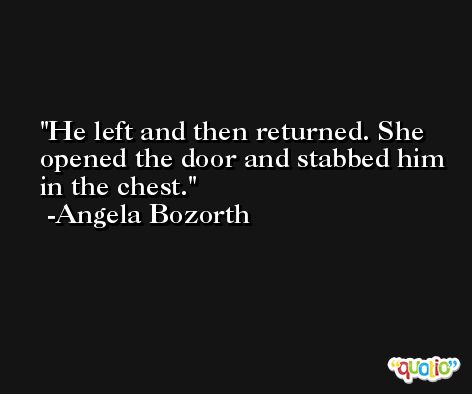 He left and then returned. She opened the door and stabbed him in the chest. -Angela Bozorth