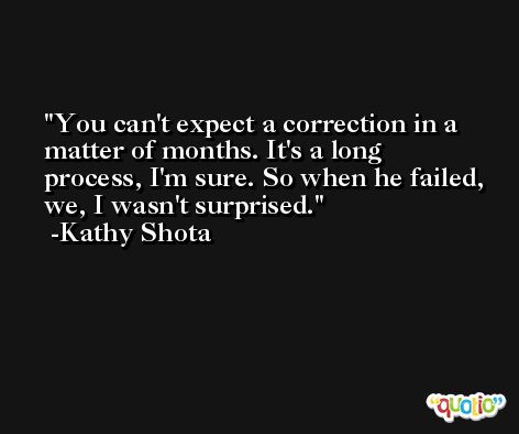 You can't expect a correction in a matter of months. It's a long process, I'm sure. So when he failed, we, I wasn't surprised. -Kathy Shota