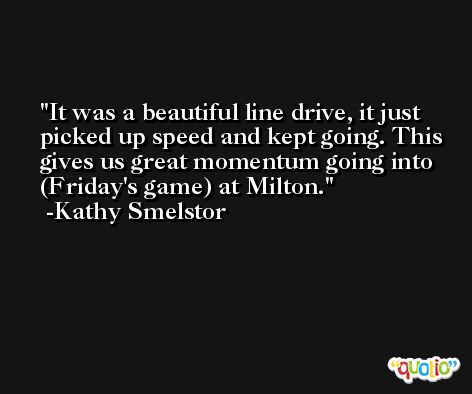 It was a beautiful line drive, it just picked up speed and kept going. This gives us great momentum going into (Friday's game) at Milton. -Kathy Smelstor