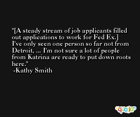 [A steady stream of job applicants filled out applications to work for Fed Ex.] I've only seen one person so far not from Detroit, ... I'm not sure a lot of people from Katrina are ready to put down roots here. -Kathy Smith
