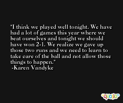 I think we played well tonight. We have had a lot of games this year where we beat ourselves and tonight we should have won 2-1. We realize we gave up those two runs and we need to learn to take care of the ball and not allow those things to happen. -Karen Vandyke