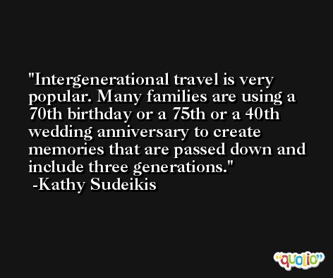 Intergenerational travel is very popular. Many families are using a 70th birthday or a 75th or a 40th wedding anniversary to create memories that are passed down and include three generations. -Kathy Sudeikis