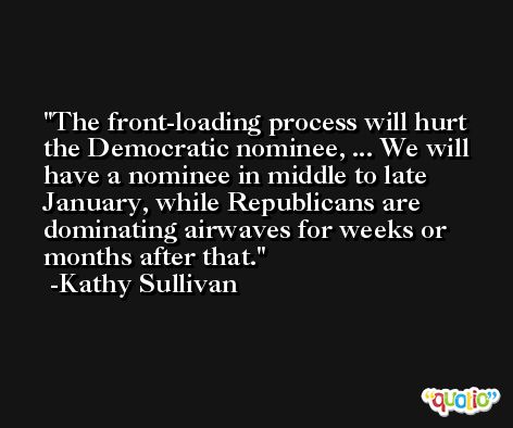 The front-loading process will hurt the Democratic nominee, ... We will have a nominee in middle to late January, while Republicans are dominating airwaves for weeks or months after that. -Kathy Sullivan