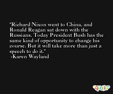 Richard Nixon went to China, and Ronald Reagan sat down with the Russians. Today President Bush has the same kind of opportunity to change his course. But it will take more than just a speech to do it. -Karen Wayland